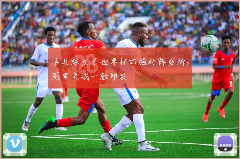 乒乓球女子世界杯四强对阵分析，冠军之战一触即发