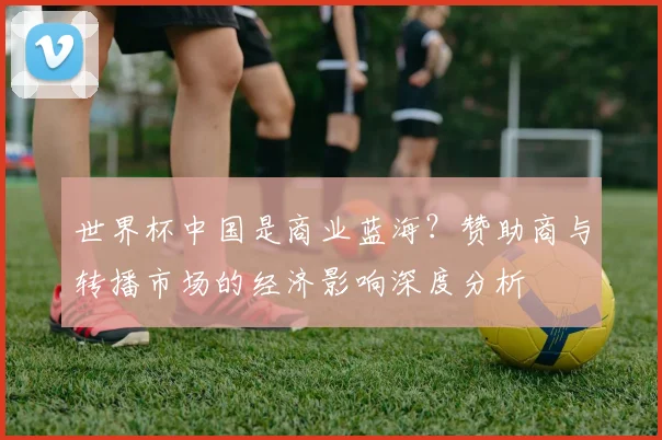 世界杯中国是商业蓝海？赞助商与转播市场的经济影响深度分析