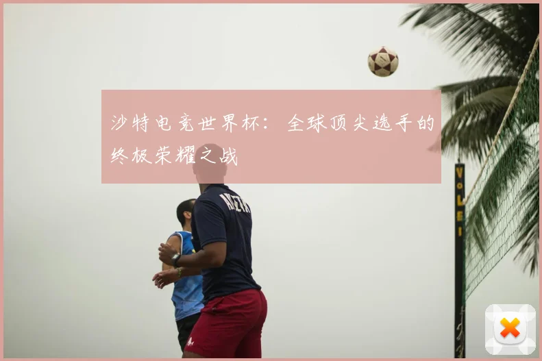 沙特电竞世界杯：全球顶尖选手的终极荣耀之战