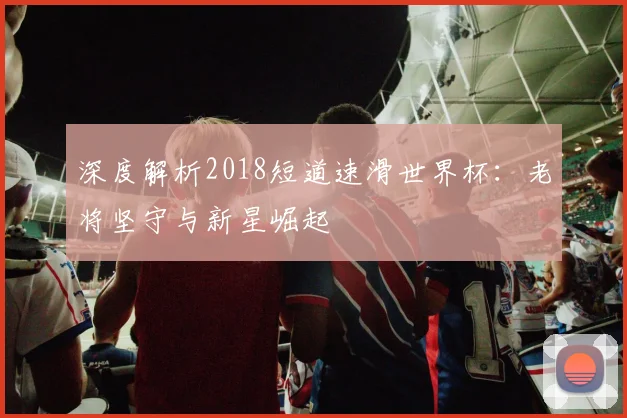 深度解析2018短道速滑世界杯:老将坚守与新星崛起