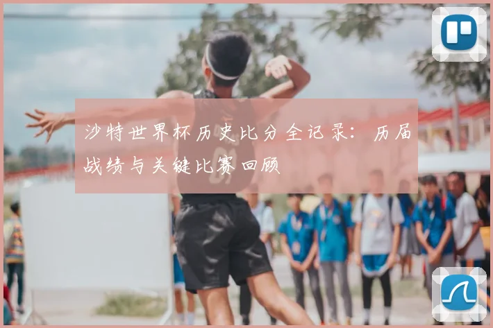 沙特世界杯历史比分全记录：历届战绩与关键比赛回顾