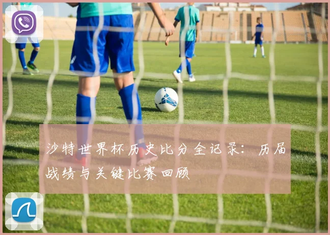 沙特世界杯历史比分全记录：历届战绩与关键比赛回顾