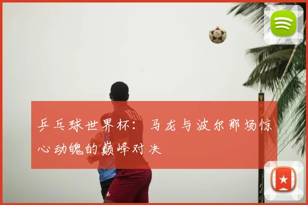 乒乓球世界杯：马龙与波尔那场惊心动魄的巅峰对决