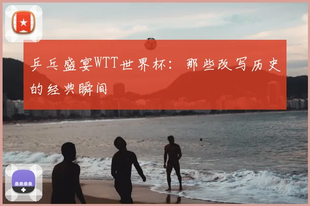 乒乓盛宴WTT世界杯：那些改写历史的经典瞬间