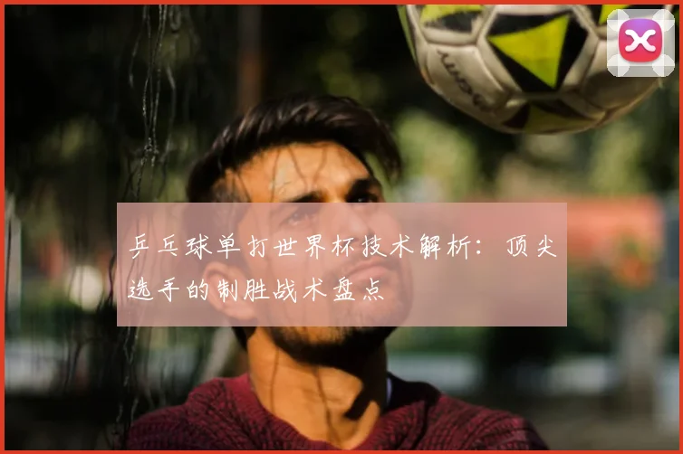 乒乓球单打世界杯技术解析：顶尖选手的制胜战术盘点