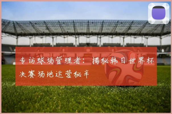 专访球场管理者:揭秘韩日世界杯决赛场地运营秘辛