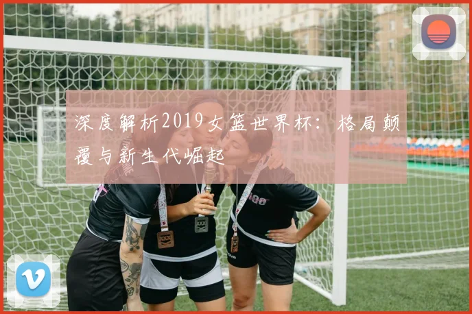 深度解析2019女篮世界杯:格局颠覆与新生代崛起