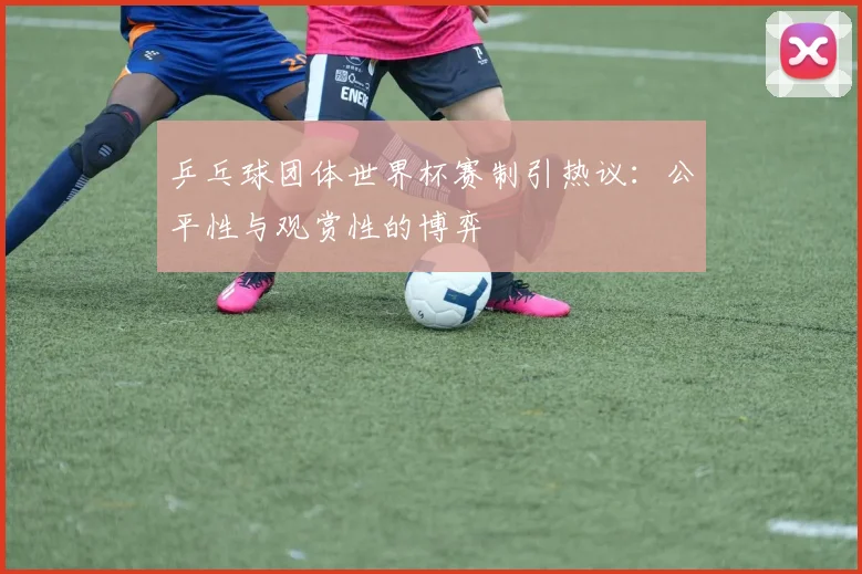 乒乓球团体世界杯赛制引热议：公平性与观赏性的博弈