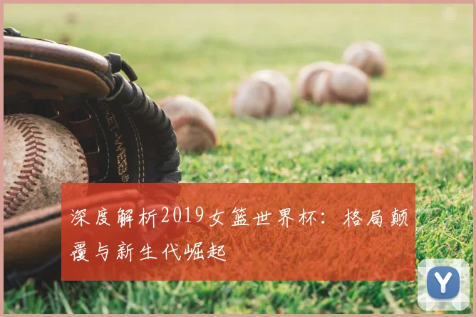 深度解析2019女篮世界杯:格局颠覆与新生代崛起