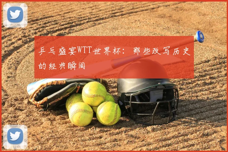 乒乓盛宴WTT世界杯：那些改写历史的经典瞬间