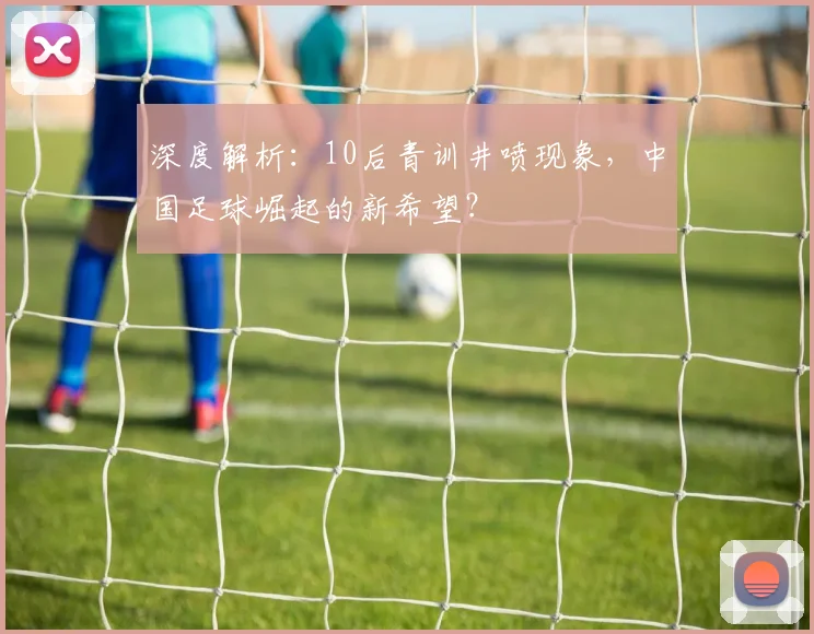 深度解析：10后青训井喷现象，中国足球崛起的新希望？