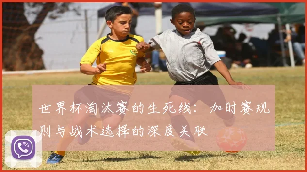 世界杯淘汰赛的生死线：加时赛规则与战术选择的深度关联